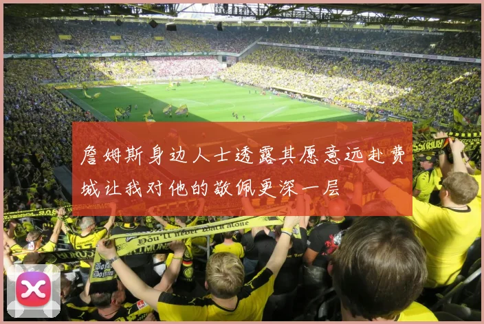 詹姆斯身边人士透露其愿意远赴费城让我对他的敬佩更深一层