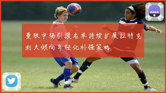 曼联中场引援名单持续扩展拉特克利夫倾向年轻化补强策略