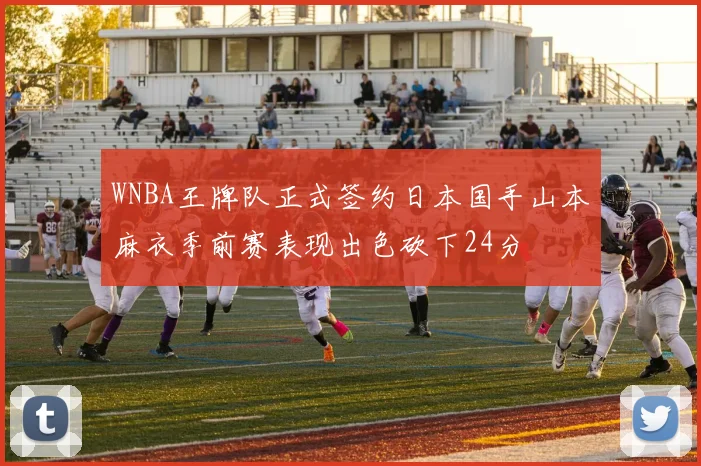 WNBA王牌队正式签约日本国手山本麻衣季前赛表现出色砍下24分
