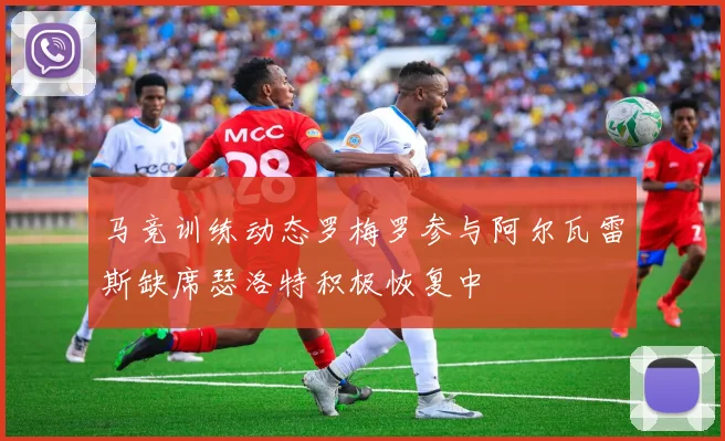 马竞训练动态罗梅罗参与阿尔瓦雷斯缺席瑟洛特积极恢复中