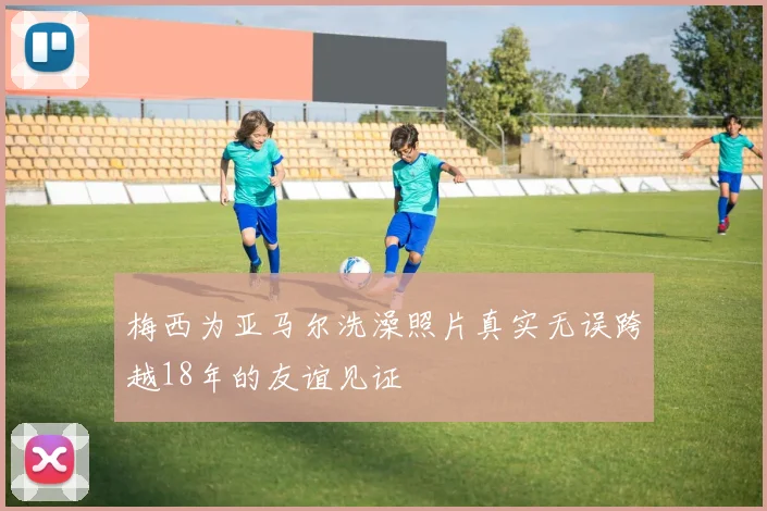 梅西为亚马尔洗澡照片真实无误跨越18年的友谊见证