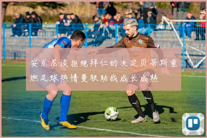 安东尼谈拒绝拜仁的决定贝蒂斯重燃足球热情曼联助我成长成熟